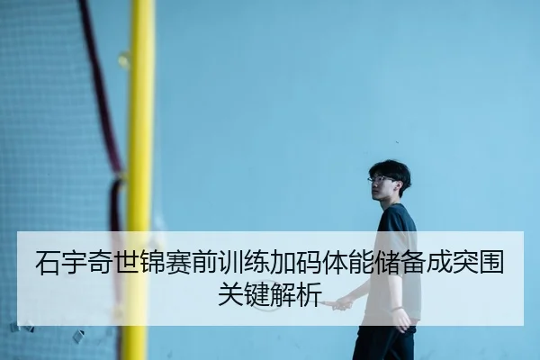 石宇奇世锦赛前训练加码体能储备成突围关键解析