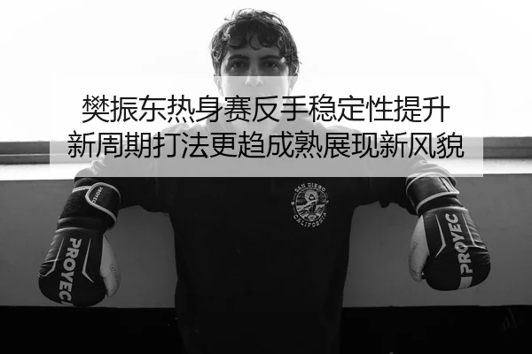樊振东热身赛反手稳定性提升 新周期打法更趋成熟展现新风貌