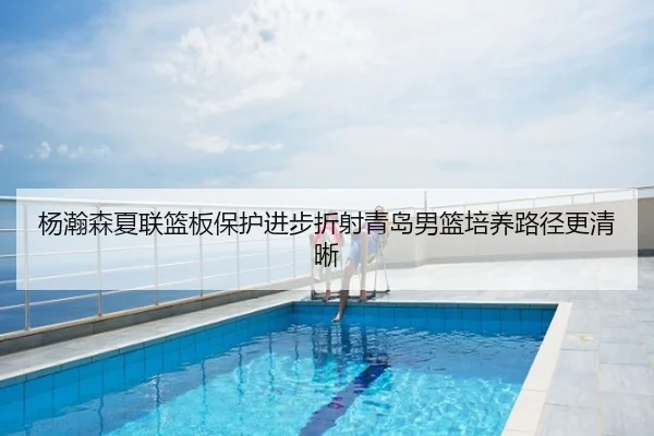 杨瀚森夏联篮板保护进步折射青岛男篮培养路径更清晰