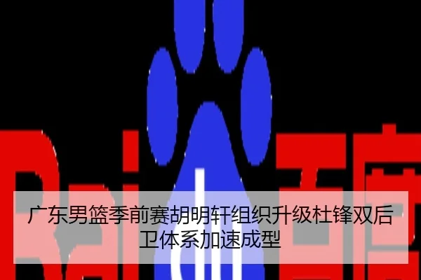 广东男篮季前赛胡明轩组织升级杜锋双后卫体系加速成型
