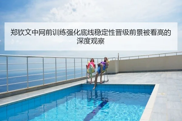 郑钦文中网前训练强化底线稳定性晋级前景被看高的深度观察